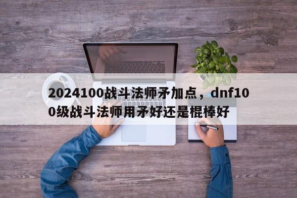 2024100战斗法师矛加点，dnf100级战斗法师用矛好还是棍棒好