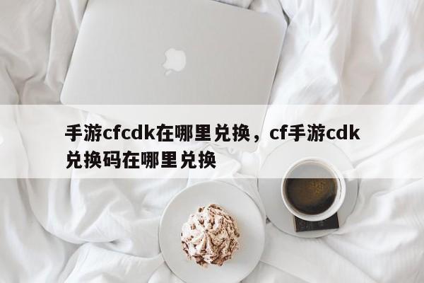 手游cfcdk在哪里兑换，cf手游cdk兑换码在哪里兑换