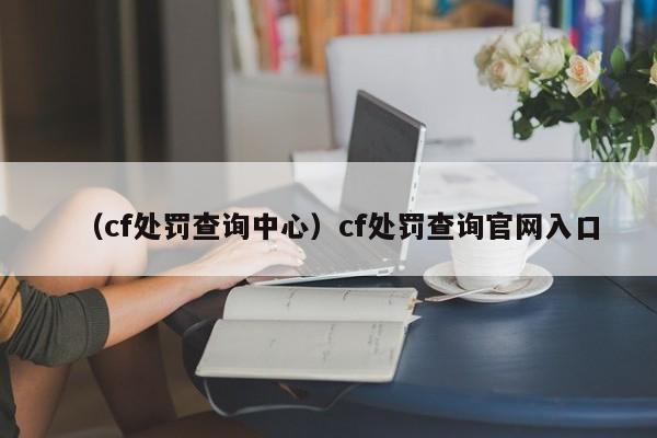 （cf处罚查询中心）cf处罚查询官网入口