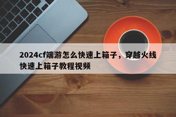 2024cf端游怎么快速上箱子，穿越火线快速上箱子教程视频