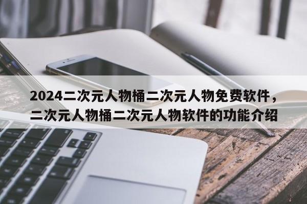 2024二次元人物桶二次元人物免费软件，二次元人物桶二次元人物软件的功能介绍