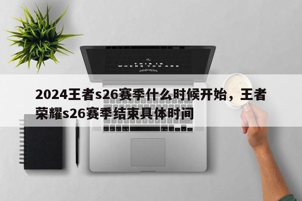 2024王者s26赛季什么时候开始，王者荣耀s26赛季结束具体时间