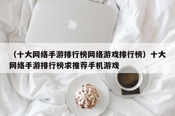 （十大网络手游排行榜网络游戏排行榜）十大网络手游排行榜求推荐手机游戏