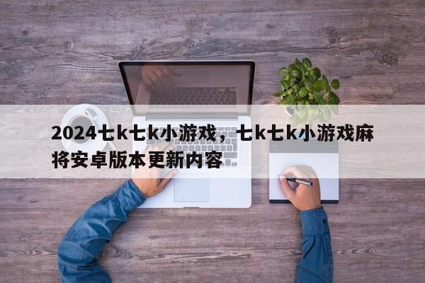 2024七k七k小游戏，七k七k小游戏麻将安卓版本更新内容