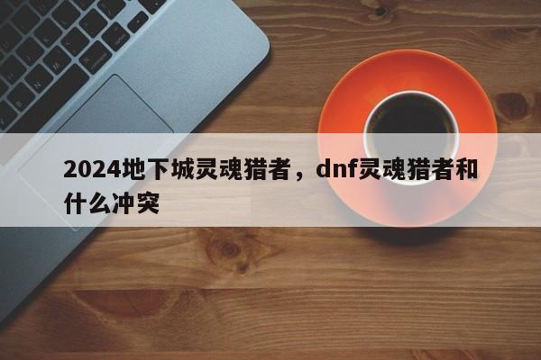 2024地下城灵魂猎者，dnf灵魂猎者和什么冲突