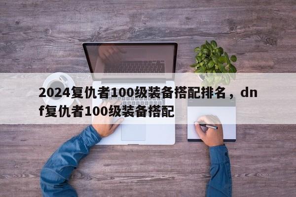 2024复仇者100级装备搭配排名，dnf复仇者100级装备搭配