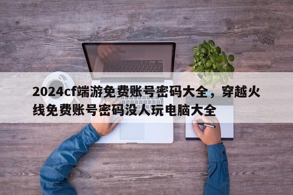 2024cf端游免费账号密码大全，穿越火线免费账号密码没人玩电脑大全