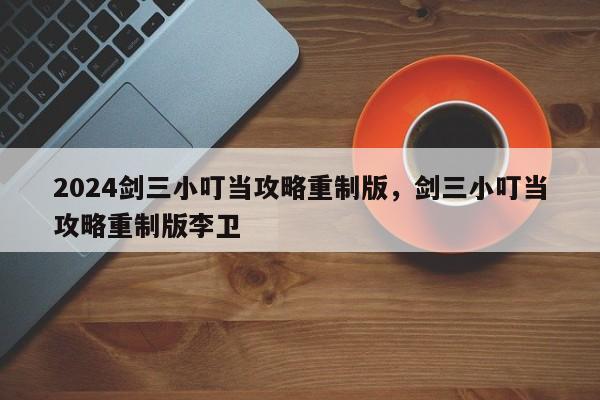 2024剑三小叮当攻略重制版，剑三小叮当攻略重制版李卫