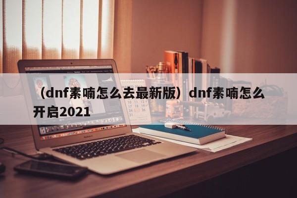 （dnf素喃怎么去最新版）dnf素喃怎么开启2021