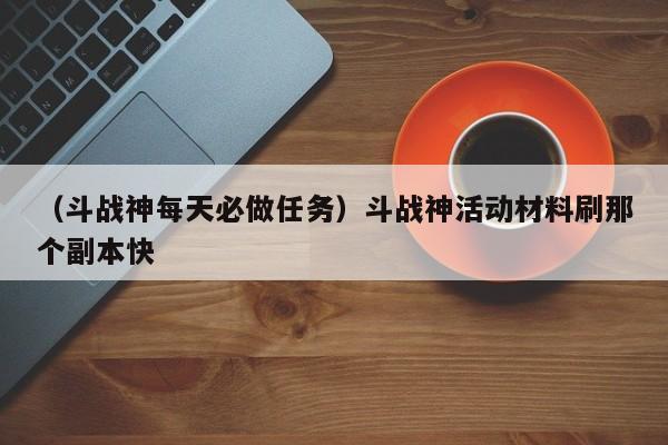 （斗战神每天必做任务）斗战神活动材料刷那个副本快