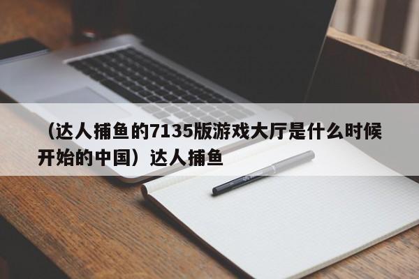 （达人捕鱼的7135版游戏大厅是什么时候开始的中国）达人捕鱼