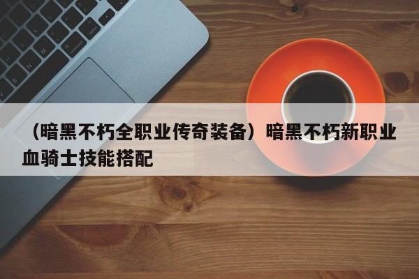 （暗黑不朽全职业传奇装备）暗黑不朽新职业血骑士技能搭配