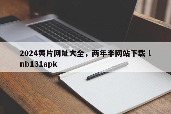 2024黄片网址大全，两年半网站下载 lnb131apk