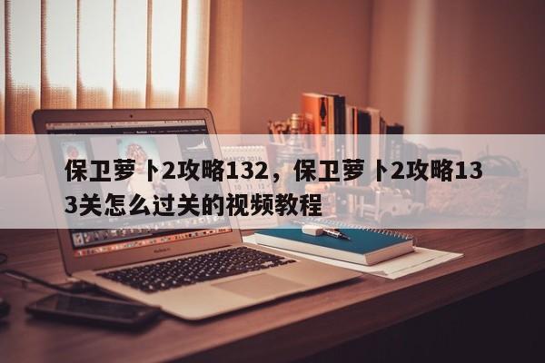 保卫萝卜2攻略132，保卫萝卜2攻略133关怎么过关的视频教程