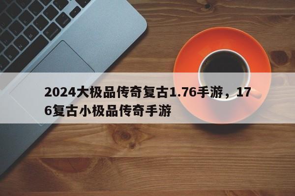 2024大极品传奇复古1.76手游，176复古小极品传奇手游
