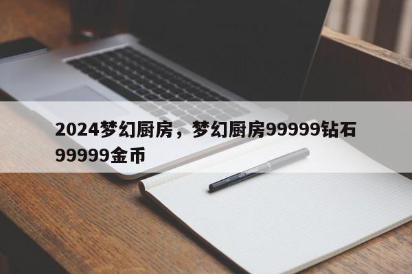 2024梦幻厨房，梦幻厨房99999钻石99999金币