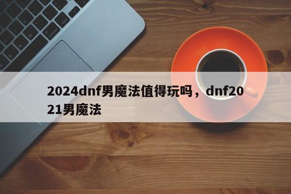 2024dnf男魔法值得玩吗，dnf2021男魔法