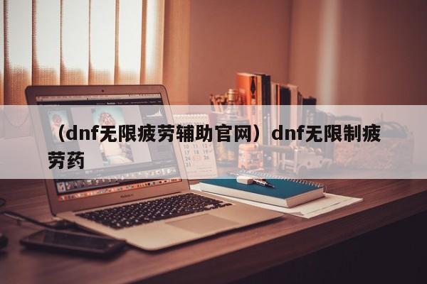 （dnf无限疲劳辅助官网）dnf无限制疲劳药